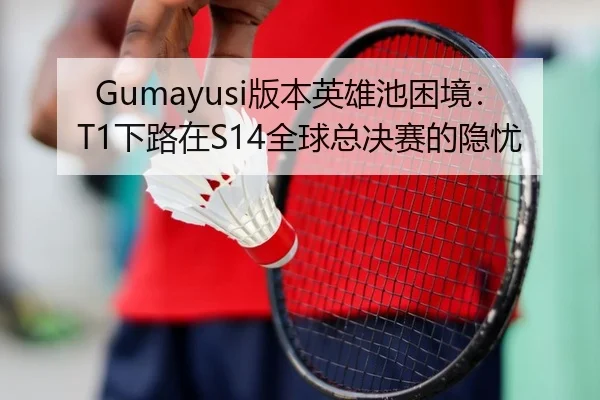 Gumayusi版本英雄池困境：T1下路在S14全球总决赛的隐忧